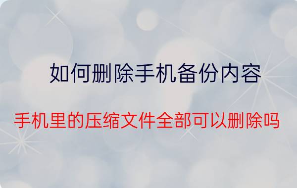 如何删除手机备份内容 手机里的压缩文件全部可以删除吗？